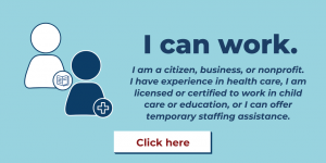 I can work. I am a citizen, business, or nonprofit. I have experience in health care, I am licensed or certified to work in child care or education, or I can offer temporary staffing assistance. Click here