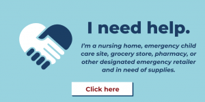 I need help. I’m a nursing home, emergency child care site, grocery store, pharmacy, or other designated emergency retailer and in need of supplies. Click here