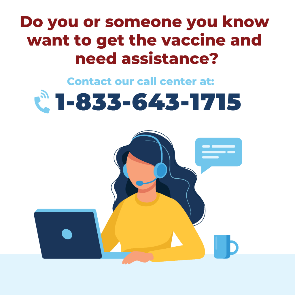 Do you or someone you know want to get the vaccine and need assistance? Contact our call center at 1-833-643-1715